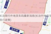 长治限行外地货车吗最新消息(长治外地货车限行政策)