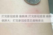 打完新冠疫苗 扁桃体;打完新冠疫苗 扁桃体肿大：打完新冠疫苗后扁桃体炎