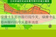 绿牌卡车郑州限行吗今天、绿牌卡车郑州限行吗今天最新消息